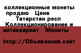 коллекционные монеты продаю › Цена ­ 55 000 - Татарстан респ. Коллекционирование и антиквариат » Монеты   